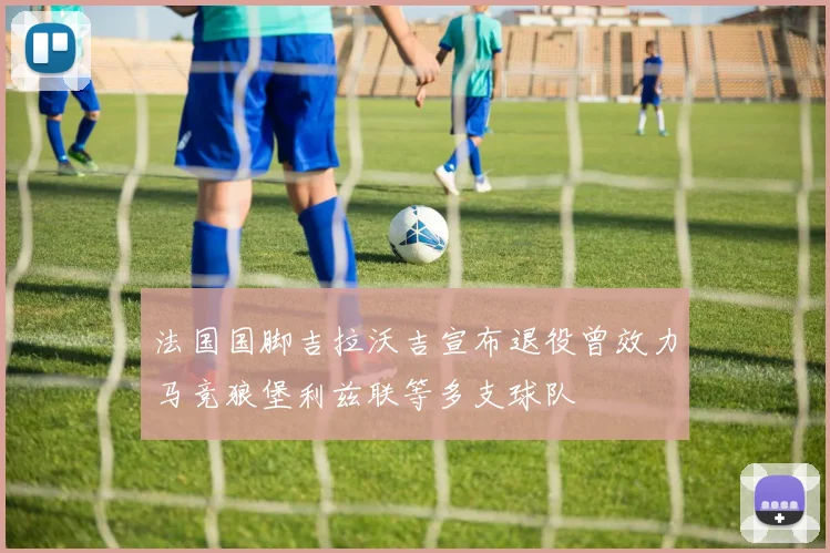 法国国脚吉拉沃吉宣布退役曾效力马竞狼堡利兹联等多支球队