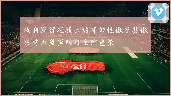 埃利斯留在骑士的可能性微乎其微或将加盟篮网与主帅重聚