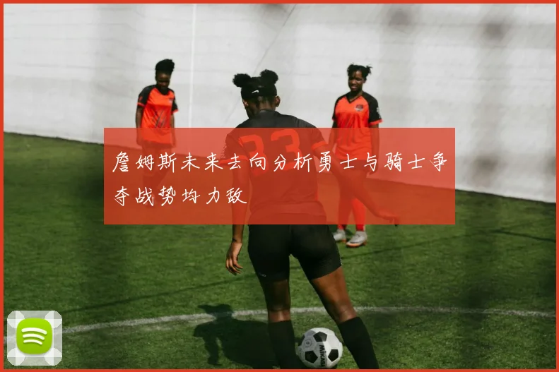 詹姆斯未来去向分析勇士与骑士争夺战势均力敌