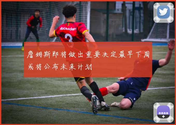 詹姆斯即将做出重要决定最早下周或将公布未来计划