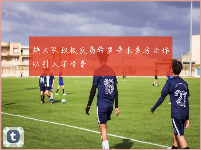 热火队积极交易希罗寻求多方合作以引入字母哥