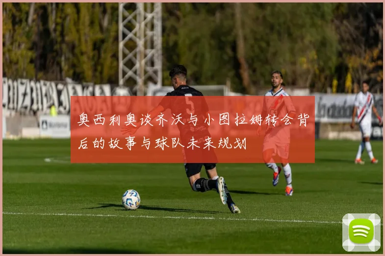 奥西利奥谈齐沃与小图拉姆转会背后的故事与球队未来规划