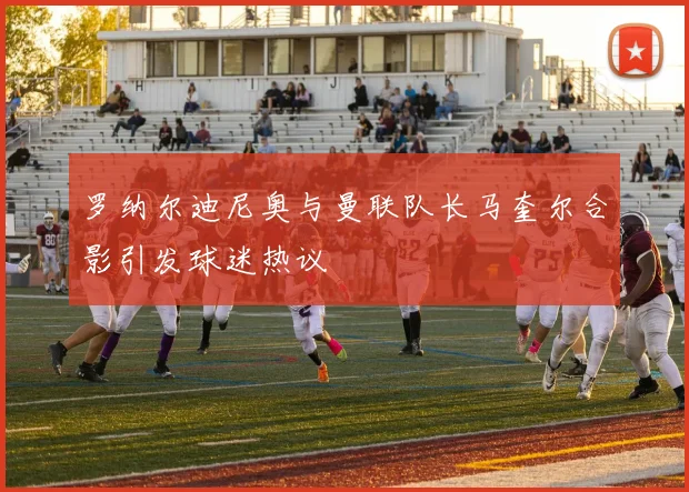 罗纳尔迪尼奥与曼联队长马奎尔合影引发球迷热议