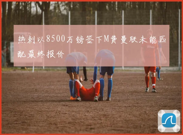 热刺以8500万镑签下M费曼联未能匹配最终报价