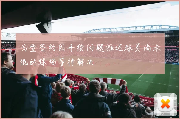 戈登签约因手续问题推迟球员尚未抵达球场等待解决