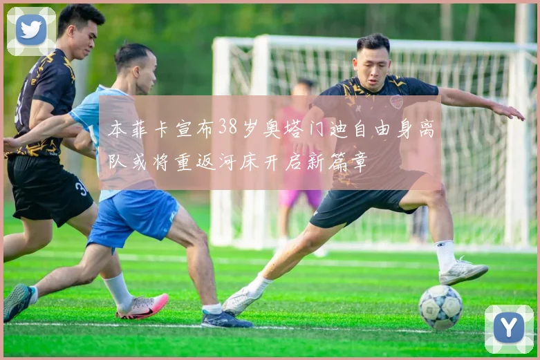 本菲卡宣布38岁奥塔门迪自由身离队或将重返河床开启新篇章