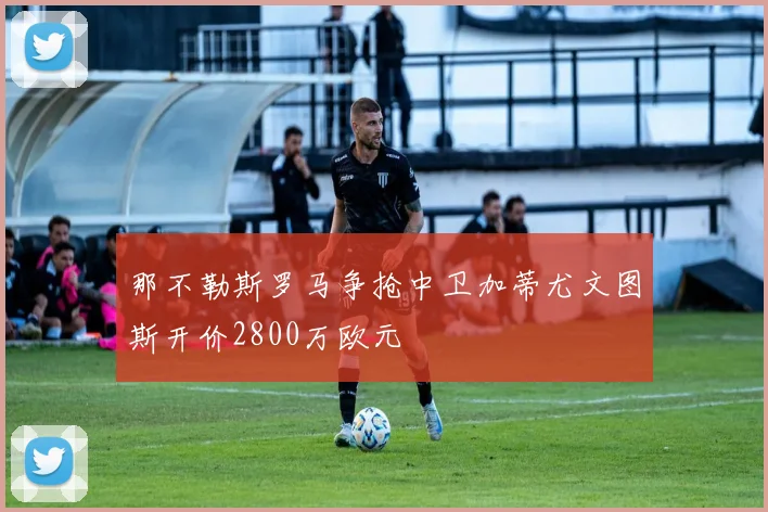 那不勒斯罗马争抢中卫加蒂尤文图斯开价2800万欧元