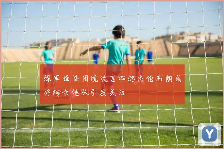绿军面临困境流言四起杰伦布朗或将转会他队引发关注