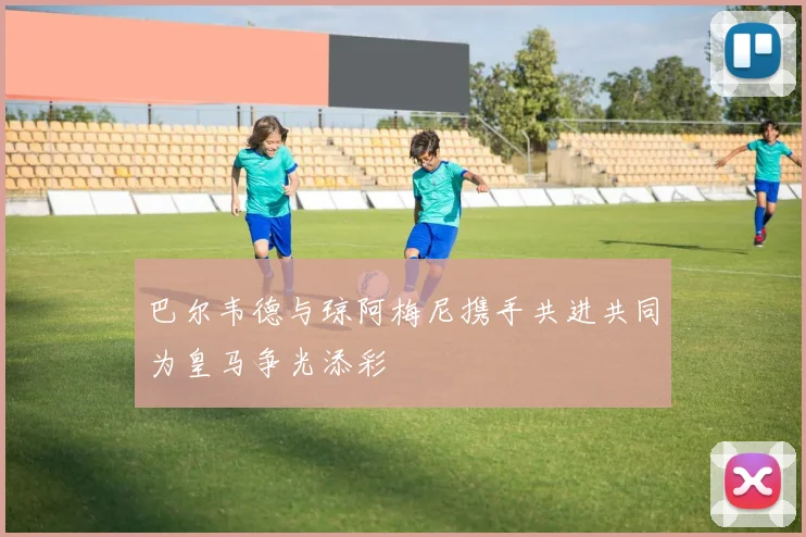 巴尔韦德与琼阿梅尼携手共进共同为皇马争光添彩