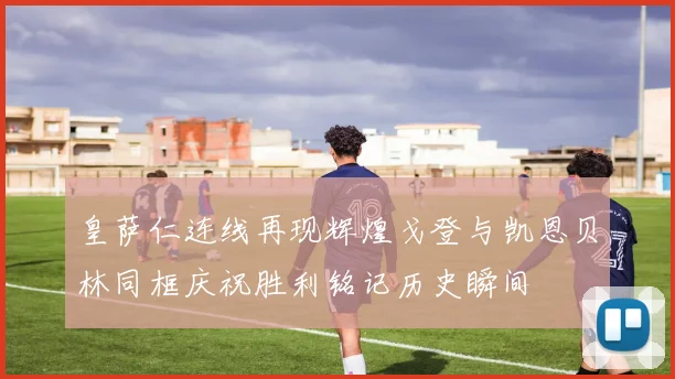 皇萨仁连线再现辉煌戈登与凯恩贝林同框庆祝胜利铭记历史瞬间