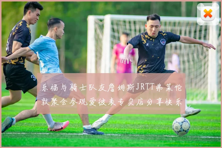 乐福与骑士队友詹姆斯JRTT弗莱伦敦聚会参观爱彼表专卖店分享快乐时光