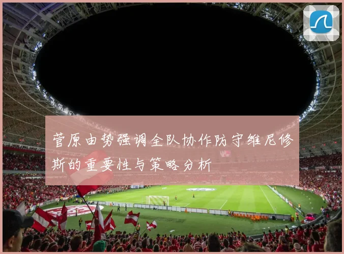 菅原由势强调全队协作防守维尼修斯的重要性与策略分析
