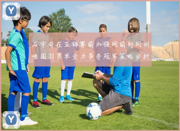 石宇奇在亚锦赛前加强网前封网训练国羽男单全力争夺冠军策略分析