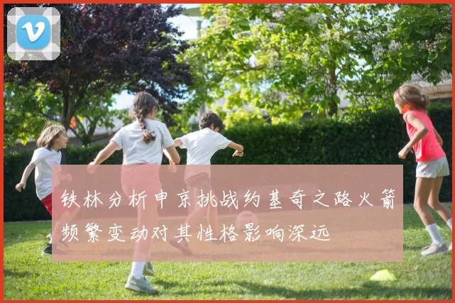 铁林分析申京挑战约基奇之路火箭频繁变动对其性格影响深远