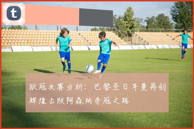 欧冠决赛分析：巴黎圣日耳曼再创辉煌击败阿森纳夺冠之路